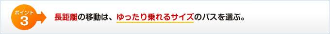 長距離の移動は、ゆったり乗れるサイズのバスを選ぶ。